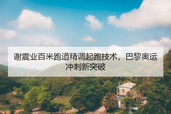 谢震业百米跑道精调起跑技术，巴黎奥运冲刺新突破
