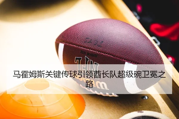 马霍姆斯关键传球引领酋长队超级碗卫冕之路