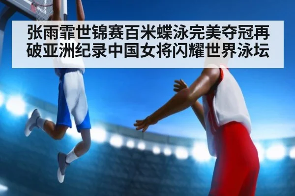 张雨霏世锦赛百米蝶泳完美夺冠再破亚洲纪录中国女将闪耀世界泳坛